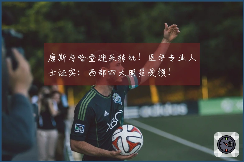 唐斯与哈登迎来转机!医学专业人士证实:西部四大明星受损!